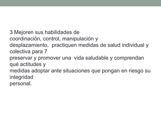 3 Mejoren sus habilidades de
coordinación, control, manipulación y
desplazamiento, practiquen medidas de salud individual y
colectiva para 7
preservar y promover una vida saludable y comprendan
qué actitudes y
medidas adoptar ante situaciones que pongan en riesgo su
integridad
personal.
 