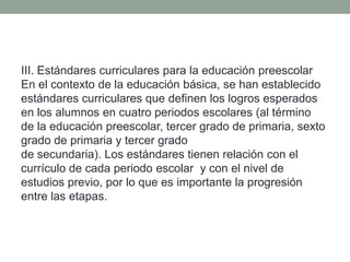 III. Estándares curriculares para la educación preescolar
En el contexto de la educación básica, se han establecido
estándares curriculares que definen los logros esperados
en los alumnos en cuatro periodos escolares (al término
de la educación preescolar, tercer grado de primaria, sexto
grado de primaria y tercer grado
de secundaria). Los estándares tienen relación con el
currículo de cada periodo escolar y con el nivel de
estudios previo, por lo que es importante la progresión
entre las etapas.
 