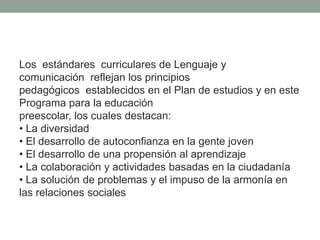 Los estándares curriculares de Lenguaje y
comunicación reflejan los principios
pedagógicos establecidos en el Plan de estudios y en este
Programa para la educación
preescolar, los cuales destacan:
• La diversidad
• El desarrollo de autoconfianza en la gente joven
• El desarrollo de una propensión al aprendizaje
• La colaboración y actividades basadas en la ciudadanía
• La solución de problemas y el impuso de la armonía en
las relaciones sociales
 