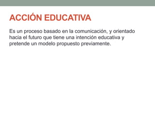 ACCIÓN EDUCATIVA
Es un proceso basado en la comunicación, y orientado
hacia el futuro que tiene una intención educativa y
pretende un modelo propuesto previamente.
 