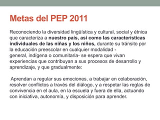 Metas del PEP 2011
Reconociendo la diversidad lingüística y cultural, social y étnica
que caracteriza a nuestro país, así como las características
individuales de las niñas y los niños, durante su tránsito por
la educación preescolar en cualquier modalidad -
general, indígena o comunitaria- se espera que vivan
experiencias que contribuyan a sus procesos de desarrollo y
aprendizaje, y que gradualmente:
Aprendan a regular sus emociones, a trabajar en colaboración,
resolver conflictos a través del diálogo, y a respetar las reglas de
convivencia en el aula, en la escuela y fuera de ella, actuando
con iniciativa, autonomía, y disposición para aprender.
 