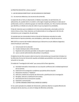 LA PRACTICA EDUCATIVA- ¿Cómo enseñar?
3.- LAS SECUENCIAS DIDÁCTICAS Y LAS SECUENCIAS DE CONTENIDO
3.1.- las secencias didácticas y las secuencias de contenido.
La exposición de un tema, la observación, el debate, las pruebas, las ejercitaciones, las
aplicaciones, etc; pueden tener un carácter u otro según el papel que atribuye en cada caso el
profesorado y alumno, la dinámica grupal, los materiales utilizados, etc. Pero el primer elemento
que identifica un método es la clase de orden en que se proponen las actividades.
El tipo de relaciones que se establecen en la clase entre profesorado y alumnado y entre los
mismo chicos y chicas. Estas relaciones son fundamentales en la configuración del clima de
convivencia y, por consiguiente, de aprenizaje.
Un ejemplo que nos mensionaba la lectura trata de los fenómenos naturales los cuales
determinaran el tipo de contenido, unas actividades y, sobre todo, un tipo de secuencia.
BINI (1977) La seuencia del modelo tradicional que el denomina circuito didáctico dogmatico
estaría forada por cuatro fases:
a) Comunicación de la selección
b) Estudio individual sobre el libro de texto
c) Repetición del contenido aprendido sin discusión ni ayuda reciproca
d) Juicio o sanción administrativa del profesor o la profesora
El objetivo de este libro es poner sobre la mesa los instrumentos que nos permitan introducir en
las diferentes formas de intervención aquellas actividades que posibiliten una mejora de nuestra
actuación en las aulas.
El modelo de “investigación del medio” que conosca de las fases siguientes:
a) Actividad motivadora relacionada con una situación conflicticva de la realidad experiencial
de los alumnos
b) Explicación de las preguntas o problemas que plantea dicha situación
c) Respuestas intuitivas o “hipótesis”
d) Selección y diseño de las fuentes de información y planificación de la investigación
e) Recogida, selección y clasificación de los datos.
f) Generalización de las conclusiones sacadas.
g) Expresión y comunicación.
h) CUATRO UNIDADES DIDÁCTICAS A MODO DE EJEMPLO
En los cuatro ejemplos de unidades de intervención, podremos observar un grado diferente de
articipacion de los alumnos, asi como el trabajo de diferentes contenidos.
 