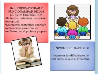 B)SIGNIFICATIVIDAD Y
FUNCIONALIDAD DE LOS
NUEVOS CONTENIDOS
•Se tratan contenidos de carácter
conceptual
•Los nuevos contenidos aparecen
como medios para resolver
conflictos que el profesor propone
C) NIVEL DE DESARROLLO
•Reconocer las dificultades de
comprensión que se presentan
 