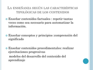 LA ENSEÑANZA SEGÚN LAS CARACTERÍSTICAS
TIPOLÓGICAS DE LOS CONTENIDOS
 Enseñar contenidos factuales : repetir tantas
veces como sea necesario para automatizar la
información.
 Enseñar conceptos y principios :comprensión del
significado
 Enseñar contenidos procedimentales: realizar
ejercitaciones progresivas
modelos del desarrollo del contenido del
aprendizaje
 