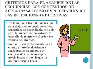 CRITERIOS PARA EL ANALISIS DE LAS
SECUENCIAS. LOS CONTENIDOS DE
APRENDIZAJE COMO EXPLICITACION DE
LAS INTENCIONES EDUCATIVAS
 En la unidad I las habilidades que
se trabajan no se puede considerar
contenidos de aprendizaje, son solo
para la memorización, esto no va
más allá de mantener el orden y el
respeto del profesor.
 unidad II son procedimentales en
cuanto al uso de algoritmos y
conceptuales en cuanto a la
comprensión de los conceptos
asociados, se pretende que los
alumnos “sepan hacer”
 