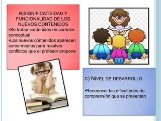 B)SIGNIFICATIVIDAD Y
FUNCIONALIDAD DE LOS
NUEVOS CONTENIDOS
•Se tratan contenidos de carácter
conceptual
•Los nuevos contenidos aparecen
como medios para resolver
conflictos que el profesor propone
C) NIVEL DE DESARROLLO
•Reconocer las dificultades de
comprensión que se presentan
 