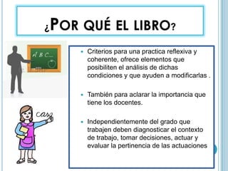 ¿POR QUÉ EL LIBRO?
 Criterios para una practica reflexiva y
coherente, ofrece elementos que
posibiliten el análisis de dichas
condiciones y que ayuden a modificarlas .
 También para aclarar la importancia que
tiene los docentes.
 Independientemente del grado que
trabajen deben diagnosticar el contexto
de trabajo, tomar decisiones, actuar y
evaluar la pertinencia de las actuaciones
 
