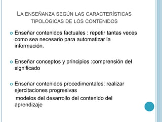 LA ENSEÑANZA SEGÚN LAS CARACTERÍSTICAS
TIPOLÓGICAS DE LOS CONTENIDOS
 Enseñar contenidos factuales : repetir tantas veces
como sea necesario para automatizar la
información.
 Enseñar conceptos y principios :comprensión del
significado
 Enseñar contenidos procedimentales: realizar
ejercitaciones progresivas
modelos del desarrollo del contenido del
aprendizaje
 