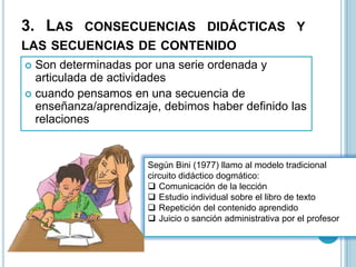 3. LAS CONSECUENCIAS DIDÁCTICAS Y
LAS SECUENCIAS DE CONTENIDO
 Son determinadas por una serie ordenada y
articulada de actividades
 cuando pensamos en una secuencia de
enseñanza/aprendizaje, debimos haber definido las
relaciones
Según Bini (1977) llamo al modelo tradicional
circuito didáctico dogmático:
 Comunicación de la lección
 Estudio individual sobre el libro de texto
 Repetición del contenido aprendido
 Juicio o sanción administrativa por el profesor
 