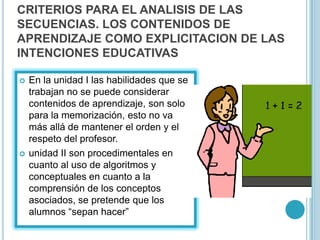 CRITERIOS PARA EL ANALISIS DE LAS
SECUENCIAS. LOS CONTENIDOS DE
APRENDIZAJE COMO EXPLICITACION DE LAS
INTENCIONES EDUCATIVAS
 En la unidad I las habilidades que se
trabajan no se puede considerar
contenidos de aprendizaje, son solo
para la memorización, esto no va
más allá de mantener el orden y el
respeto del profesor.
 unidad II son procedimentales en
cuanto al uso de algoritmos y
conceptuales en cuanto a la
comprensión de los conceptos
asociados, se pretende que los
alumnos “sepan hacer”
 