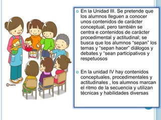  En la Unidad III. Se pretende que
los alumnos lleguen a conocer
unos contenidos de carácter
conceptual, pero también se
centra e contenidos de carácter
procedimental y actitudinal; se
busca que los alumnos “sepan” los
temas y “sepan hacer” diálogos y
debates y “sean participativos y
respetuosos
 En la unidad IV hay contenidos
conceptuales, procedimentales y
actitudinales , los alumnos marcan
el ritmo de la secuencia y utilizan
técnicas y habilidades diversas
 