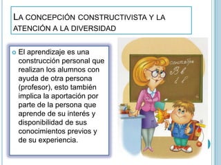 LA CONCEPCIÓN CONSTRUCTIVISTA Y LA
ATENCIÓN A LA DIVERSIDAD
 El aprendizaje es una
construcción personal que
realizan los alumnos con
ayuda de otra persona
(profesor), esto también
implica la aportación por
parte de la persona que
aprende de su interés y
disponibilidad de sus
conocimientos previos y
de su experiencia.
 