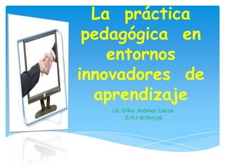 La práctica
pedagógica en
entornos
innovadores de
aprendizaje
Lic. Erika Arómez Llacza
D.N.I 16760536
 