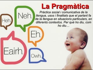 La Pragmàtica
   Pràctica social i comunicativa de la
llengua, usos i finalitats que el parlant fa
de la llengua en situacions particulars, en
diferents contextos. Per què ho diu, com
                 ho diu…
 