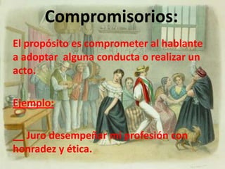 Asertivos:El propósito de este acto es informar acerca de un hecho; los verbos que se utilizan en estos actos son: aseverar, afirmar, enunciar.Ejemplo:Santiago: __ A las mujeres de hoy les gusta  el hombre que hace ejercicios , el que hace deportes de alto riesgo, no aceptan los débiles…