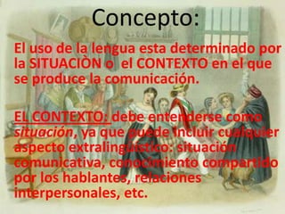 Concepto:El uso de la lengua esta determinado por la SITUACIÒN o  el CONTEXTO en el que se produce la comunicación.EL CONTEXTO: debe entenderse como situación, ya que puede incluir cualquier aspecto extralingüístico: situación comunicativa, conocimiento compartido por los hablantes, relaciones interpersonales, etc. 