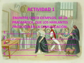ACTIVIDAD 1ENUMERE CINCO EJEMPLOS,  DE LA PRAGMÀTICA, QUE LOS HABLANTES PRODUCEN EN LA COMUNICACIÒN:1. ________________         _________________2. ________________         _________________3. ________________         _________________4. ________________         _________________5. ________________         _________________