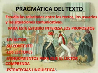PRAGMÀTICA DEL TEXTOEstudia las relaciones entre los textos, los usuarios y las situaciones comunicativas.PARA ESTE ESTUDIO INTERESA LOS PROPOSITOS DE:UN AUTOR