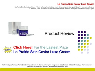 La Prairie Skin Caviar Luxe Cream Product Review Click Here!   For the Lastest Price La Prairie Skin Caviar Luxe Cream La Prairie Skin Caviar Luxe Cream : This is by far my favorite facial cream. It makes my skin look great. I bought it once and really loved it. However, I think no over-the-counter facial cream is worth this much money and I decided not to buy it again. La Prairie by La Prairie La Prairie Skin Caviar Luxe Cream --/ 1.7OZ Launched by the design house of La Prairie in 1993, La Prairie by La Prairie possesses a blend of a full - bodied, rich floral .  It is recommended for romantic wear .  