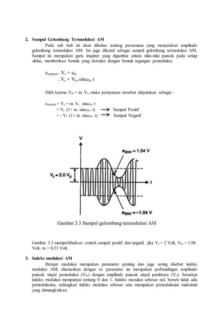 2. Sampul Gelombang Termodulasi AM
Pada sub bab ini akan dibahas tentang persamaan yang menyatakan amplitudo
gelombang termodulasi AM. Ini juga dikenal sebagai sampul gelombang termodulasi AM.
Sampul ini merupakan garis imajiner yang digambar antara nilai-nilai puncak pada setiap
siklus, memberikan bentuk yang ekivalen dengan bentuk tegangan pemodulasi.
esampul = Vc + em
= Vc + Vm.sin𝜔m. t
Oleh karena Vm = m. Vc, maka pernyataan tersebut dinyatakan sebagai :
esampul = Vc + m. Vc . sin𝜔m. t
= Vc (1+ m. sin𝜔m. t) Sampul Positif
= - Vc (1+ m. sin𝜔m. t) Sampul Negatif
Gambar 3.3 memperlihatkan contoh sampul positif dan negatif, jika Vc = 2 Volt, Vm = 1.06
Volt, m = 0,53 Volt.
3. Indeks modulasi AM
Derajat modulasi merupakan parameter penting dan juga sering disebut indeks
modulasi AM, dinotasikan dengan m. parameter ini merupakan perbandingan amplitudo
puncak sinyal pemodulasi (Vm) dengan amplitude puncak sinyal pembawa (Vc). besarnya
indeks modulasi mempunyai rentang 0 dan 1. Indeks mosulasi sebesar nol, berarti tidak ada
pemodulasian, sedangkan indeks modulasi sebesar satu merupakan pemodulasian maksimal
yang dimungkinkan.
 