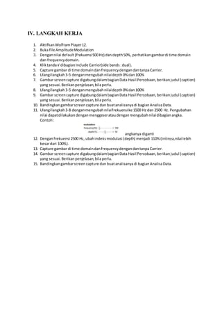 IV. LANGKAH KERJA
1. Aktifkan WolframPlayer12.
2. Buka file AmplitudeModulation
3. Dengannilai default(frekuensi 500 Hz) dan depth50%, perhatikangambardi time domain
dan frequencydomain.
4. Kliktanda√ dibagianInclude Carrier(side bands:dual).
5. Capture gambar di time domaindan frequencydengandantanpaCarrier.
6. Ulangi langkah3-5 denganmengubahnilaidepth0% dan100%
7. Gambar screencapture digabungdalambagianData Hasil Percobaan,berikanjudul (caption)
yang sesuai.Berikanpenjelasan,bilaperlu.
8. Ulangi langkah3-5 denganmengubahnilaidepth0% dan100%
9. Gambar screencapture digabungdalambagianData Hasil Percobaan,berikanjudul (caption)
yang sesuai.Berikanpenjelasan,bilaperlu.
10. Bandingkangambarscreencapture dan buatanalisanyadi bagianAnalisaData.
11. Ulangi langkah3-8 denganmengubahnilaifrekuensike 1500 Hz dan 2500 Hz. Pengubahan
nilai dapatdilakukandenganmenggeserataudenganmengubahnilaidibagianangka.
Contoh:
angkanya diganti
12. Denganfrekuensi 2500 Hz, ubahindeksmodulasi (depth) menjadi 110% (intinya,nilai lebih
besardari 100%).
13. Capture gambar di time domaindanfrequencydengandantanpaCarrier.
14. Gambar screencapture digabungdalambagianData Hasil Percobaan,berikanjudul (caption)
yang sesuai.Berikanpenjelasan,bilaperlu.
15. Bandingkangambarscreencapture dan buatanalisanyadi bagianAnalisaData.
 