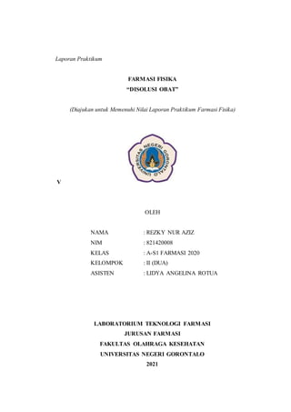 Laporan Praktikum
FARMASI FISIKA
“DISOLUSI OBAT”
(Diajukan untuk Memenuhi Nilai Laporan Praktikum Farmasi Fisika)
V
OLEH
NAMA : REZKY NUR AZIZ
NIM : 821420008
KELAS : A-S1 FARMASI 2020
KELOMPOK : II (DUA)
ASISTEN : LIDYA ANGELINA ROTUA
LABORATORIUM TEKNOLOGI FARMASI
JURUSAN FARMASI
FAKULTAS OLAHRAGA KESEHATAN
UNIVERSITAS NEGERI GORONTALO
2021
 