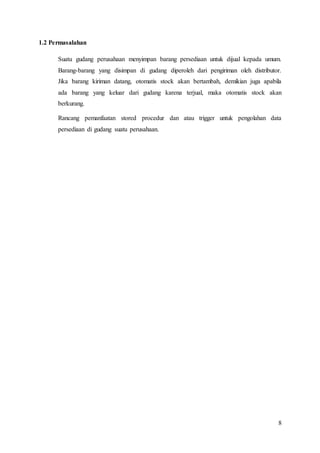 8
1.2 Permasalahan
Suatu gudang perusahaan menyimpan barang persediaan untuk dijual kepada umum.
Barang-barang yang disimpan di gudang diperoleh dari pengiriman oleh distributor.
Jika barang kiriman datang, otomatis stock akan bertambah, demikian juga apabila
ada barang yang keluar dari gudang karena terjual, maka otomatis stock akan
berkurang.
Rancang pemanfaatan stored procedur dan atau trigger untuk pengolahan data
persediaan di gudang suatu perusahaan.
 