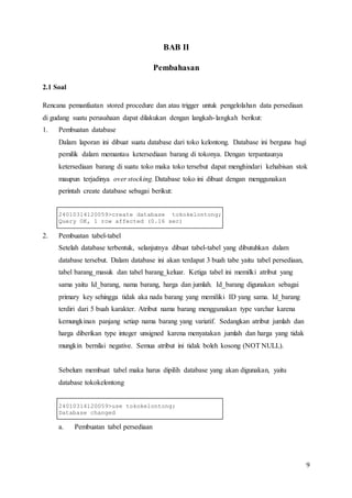 9
BAB II
Pembahasan
2.1 Soal
Rencana pemanfaatan stored procedure dan atau trigger untuk pengelolahan data persediaan
di gudang suatu perusahaan dapat dilakukan dengan langkah-langkah berikut:
1. Pembuatan database
Dalam laporan ini dibuat suatu database dari toko kelontong. Database ini berguna bagi
pemilik dalam memantau ketersediaan barang di tokonya. Dengan terpantaunya
ketersediaan barang di suatu toko maka toko tersebut dapat menghindari kehabisan stok
maupun terjadinya over stocking. Database toko ini dibuat dengan menggunakan
perintah create database sebagai berikut:
24010314120059>create database tokokelontong;
Query OK, 1 row affected (0.16 sec)
2. Pembuatan tabel-tabel
Setelah database terbentuk, selanjutnya dibuat tabel-tabel yang dibutuhkan dalam
database tersebut. Dalam database ini akan terdapat 3 buah tabe yaitu tabel persediaan,
tabel barang_masuk dan tabel barang_keluar. Ketiga tabel ini memilki atribut yang
sama yaitu Id_barang, nama barang, harga dan jumlah. Id_barang digunakan sebagai
primary key sehingga tidak aka nada barang yang memiliki ID yang sama. Id_barang
terdiri dari 5 buah karakter. Atribut nama barang menggunakan type varchar karena
kemungkinan panjang setiap nama barang yang variatif. Sedangkan atribut jumlah dan
harga diberikan type integer unsigned karena menyatakan jumlah dan harga yang tidak
mungkin bernilai negative. Semua atribut ini tidak boleh kosong (NOT NULL).
Sebelum membuat tabel maka harus dipilih database yang akan digunakan, yaitu
database tokokelontong
24010314120059>use tokokelontong;
Database changed
a. Pembuatan tabel persediaan
 