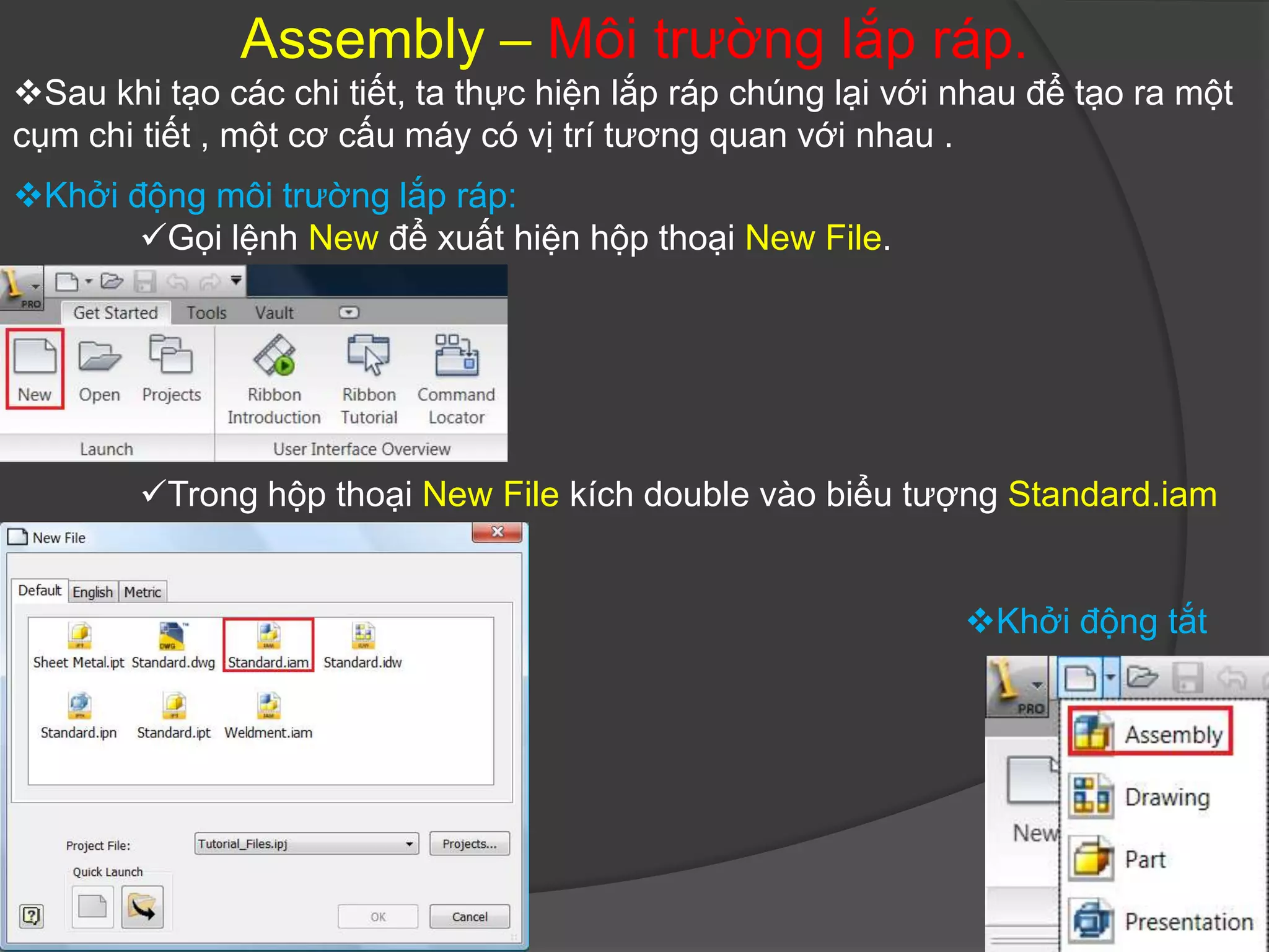 Assembly – Môi trường lắp ráp.
Sau khi tạo các chi tiết, ta thực hiện lắp ráp chúng lại với nhau để tạo ra một
cụm chi tiết , một cơ cấu máy có vị trí tương quan với nhau .
Khởi động môi trường lắp ráp:
       Gọi lệnh New để xuất hiện hộp thoại New File.




        Trong hộp thoại New File kích double vào biểu tượng Standard.iam


                                                              Khởi động tắt
 