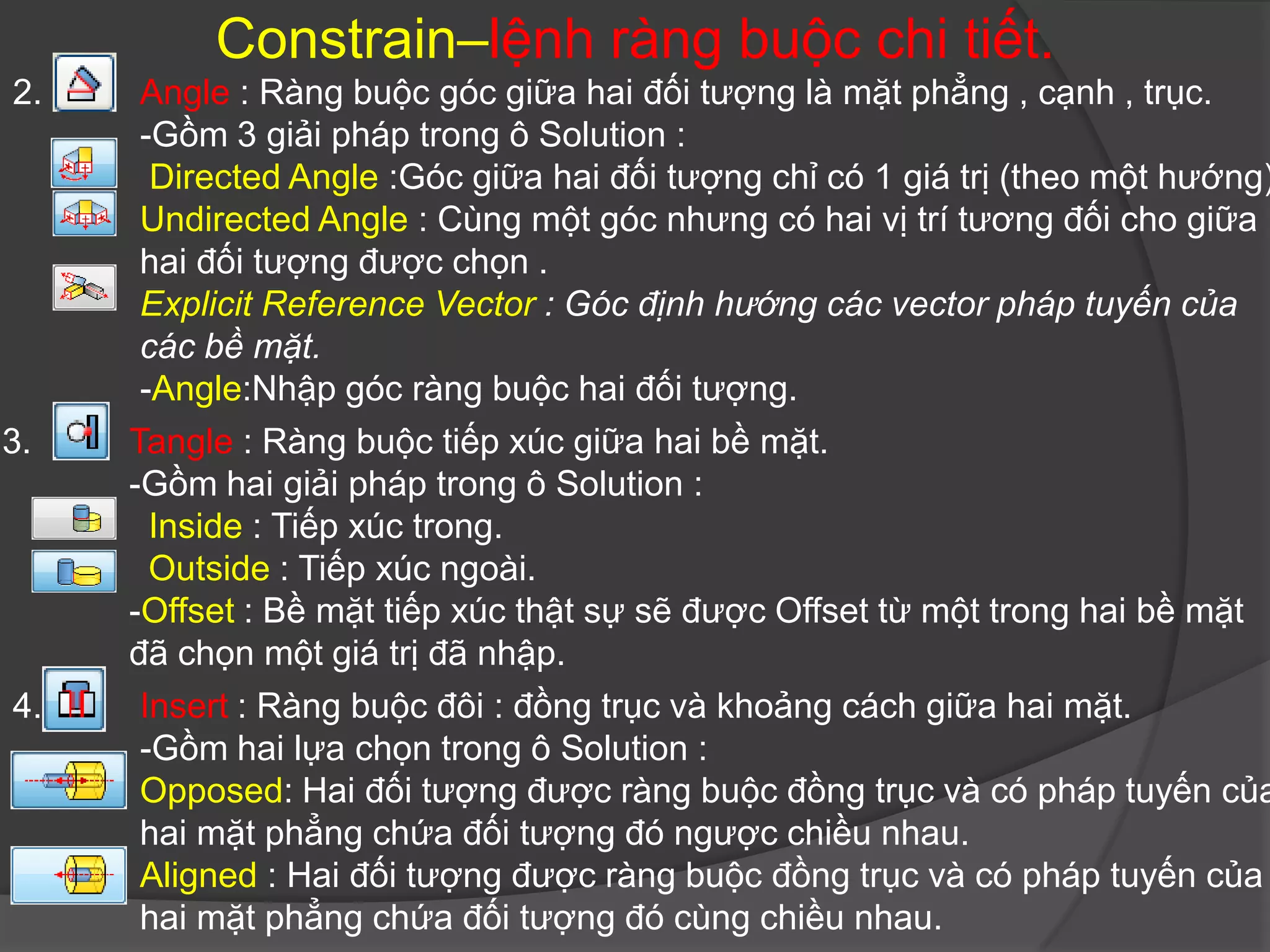 Constrain–lệnh ràng buộc chi tiết.
2.    Angle : Ràng buộc góc giữa hai đối tượng là mặt phẳng , cạnh , trục.
      -Gồm 3 giải pháp trong ô Solution :
       Directed Angle :Góc giữa hai đối tượng chỉ có 1 giá trị (theo một hướng)
      Undirected Angle : Cùng một góc nhưng có hai vị trí tương đối cho giữa
      hai đối tượng được chọn .
      Explicit Reference Vector : Góc định hướng các vector pháp tuyến của
      các bề mặt.
      -Angle:Nhập góc ràng buộc hai đối tượng.
3.   Tangle : Ràng buộc tiếp xúc giữa hai bề mặt.
     -Gồm hai giải pháp trong ô Solution :
       Inside : Tiếp xúc trong.
       Outside : Tiếp xúc ngoài.
     -Offset : Bề mặt tiếp xúc thật sự sẽ được Offset từ một trong hai bề mặt
     đã chọn một giá trị đã nhập.
4.    Insert : Ràng buộc đôi : đồng trục và khoảng cách giữa hai mặt.
      -Gồm hai lựa chọn trong ô Solution :
      Opposed: Hai đối tượng được ràng buộc đồng trục và có pháp tuyến của
      hai mặt phẳng chứa đối tượng đó ngược chiều nhau.
      Aligned : Hai đối tượng được ràng buộc đồng trục và có pháp tuyến của
      hai mặt phẳng chứa đối tượng đó cùng chiều nhau.
 