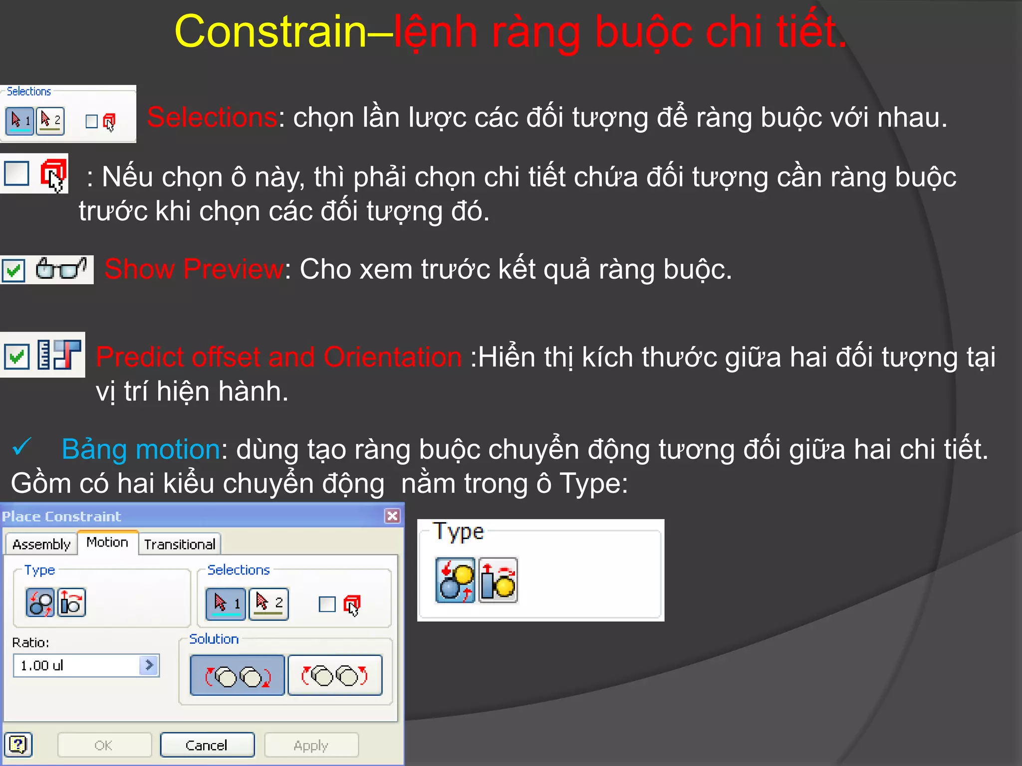 Constrain–lệnh ràng buộc chi tiết.
          Selections: chọn lần lược các đối tượng để ràng buộc với nhau.

      : Nếu chọn ô này, thì phải chọn chi tiết chứa đối tượng cần ràng buộc
     trước khi chọn các đối tượng đó.

       Show Preview: Cho xem trước kết quả ràng buộc.


      Predict offset and Orientation :Hiển thị kích thước giữa hai đối tượng tại
      vị trí hiện hành.

 Bảng motion: dùng tạo ràng buộc chuyển động tương đối giữa hai chi tiết.
Gồm có hai kiểu chuyển động nằm trong ô Type:
 