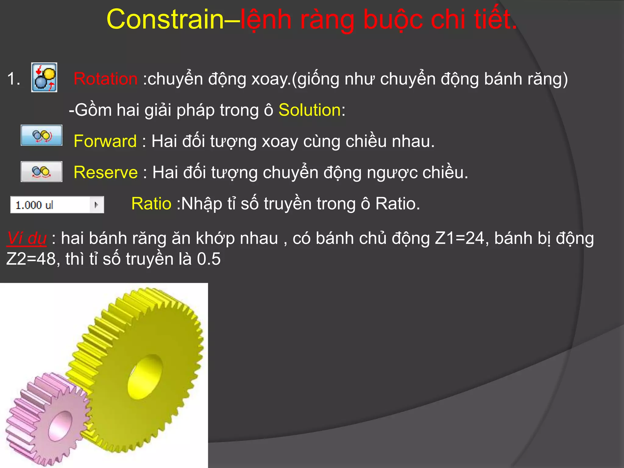 Constrain–lệnh ràng buộc chi tiết.

1.      Rotation :chuyển động xoay.(giống như chuyển động bánh răng)
       -Gồm hai giải pháp trong ô Solution:
        Forward : Hai đối tượng xoay cùng chiều nhau.
        Reserve : Hai đối tượng chuyển động ngược chiều.
               Ratio :Nhập tỉ số truyền trong ô Ratio.
Ví dụ : hai bánh răng ăn khớp nhau , có bánh chủ động Z1=24, bánh bị động
Z2=48, thì tỉ số truyền là 0.5
 