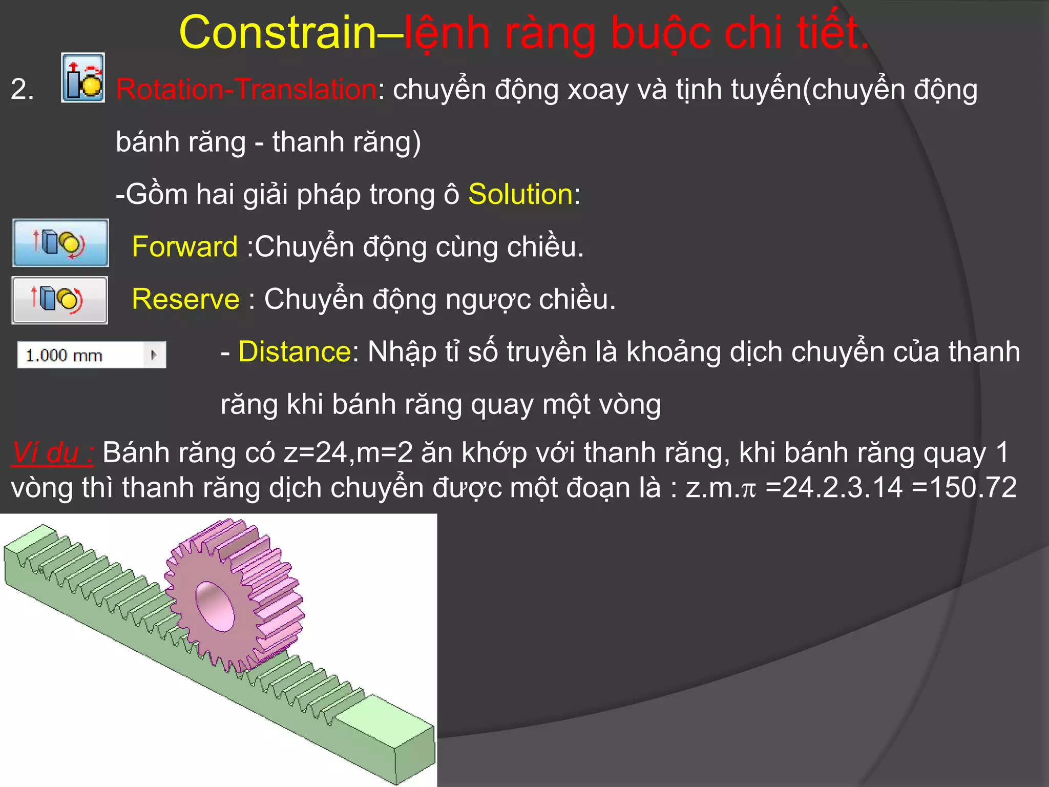 Constrain–lệnh ràng buộc chi tiết.
2.     Rotation-Translation: chuyển động xoay và tịnh tuyến(chuyển động
       bánh răng - thanh răng)
       -Gồm hai giải pháp trong ô Solution:
        Forward :Chuyển động cùng chiều.
        Reserve : Chuyển động ngược chiều.
               - Distance: Nhập tỉ số truyền là khoảng dịch chuyển của thanh
               răng khi bánh răng quay một vòng
Ví dụ : Bánh răng có z=24,m=2 ăn khớp với thanh răng, khi bánh răng quay 1
vòng thì thanh răng dịch chuyển được một đoạn là : z.m. =24.2.3.14 =150.72
 