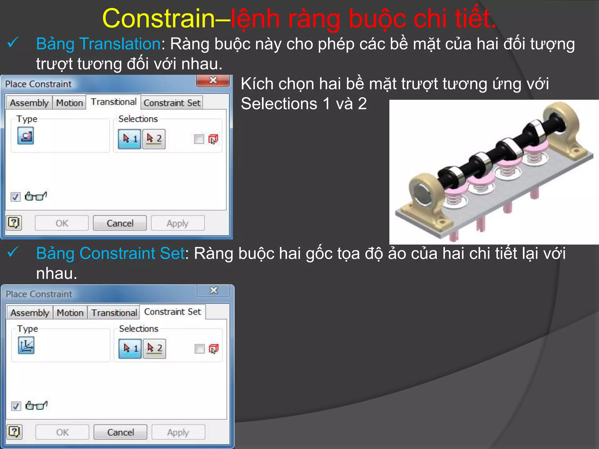 Constrain–lệnh ràng buộc chi tiết.
   Bảng Translation: Ràng buộc này cho phép các bề mặt của hai đối tượng
    trượt tương đối với nhau.
                              Kích chọn hai bề mặt trượt tương ứng với
                              Selections 1 và 2




   Bảng Constraint Set: Ràng buộc hai gốc tọa độ ảo của hai chi tiết lại với
    nhau.
 