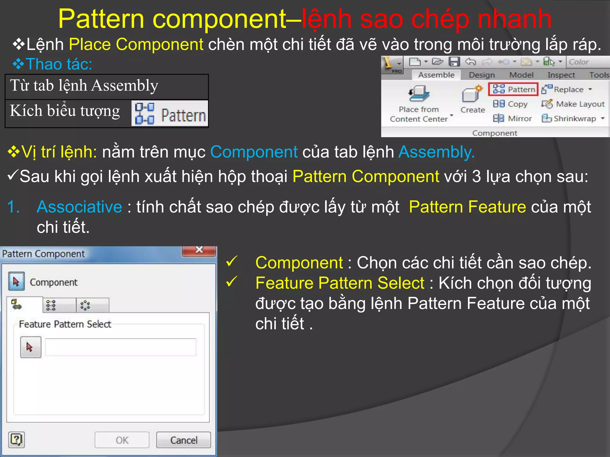 Pattern component–lệnh sao chép nhanh
Lệnh Place Component chèn một chi tiết đã vẽ vào trong môi trường lắp ráp.
Thao tác:
Từ tab lệnh Assembly
Kích biểu tượng

Vị trí lệnh: nằm trên mục Component của tab lệnh Assembly.
Sau khi gọi lệnh xuất hiện hộp thoại Pattern Component với 3 lựa chọn sau:
1. Associative : tính chất sao chép được lấy từ một Pattern Feature của một
   chi tiết.

                               Component : Chọn các chi tiết cần sao chép.
                               Feature Pattern Select : Kích chọn đối tượng
                                được tạo bằng lệnh Pattern Feature của một
                                chi tiết .
 