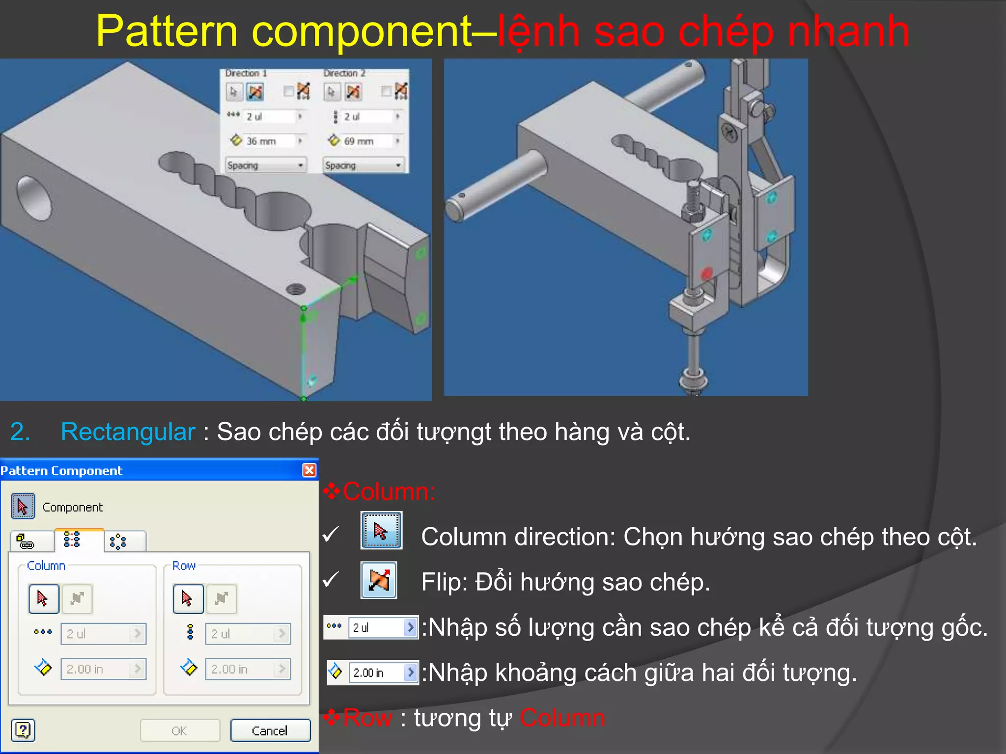 Pattern component–lệnh sao chép nhanh




2.   Rectangular : Sao chép các đối tượngt theo hàng và cột.

                           Column:
                                   Column direction: Chọn hướng sao chép theo cột.
                                   Flip: Đổi hướng sao chép.
                                    :Nhập số lượng cần sao chép kể cả đối tượng gốc.
                                    :Nhập khoảng cách giữa hai đối tượng.
                           Row : tương tự Column
 