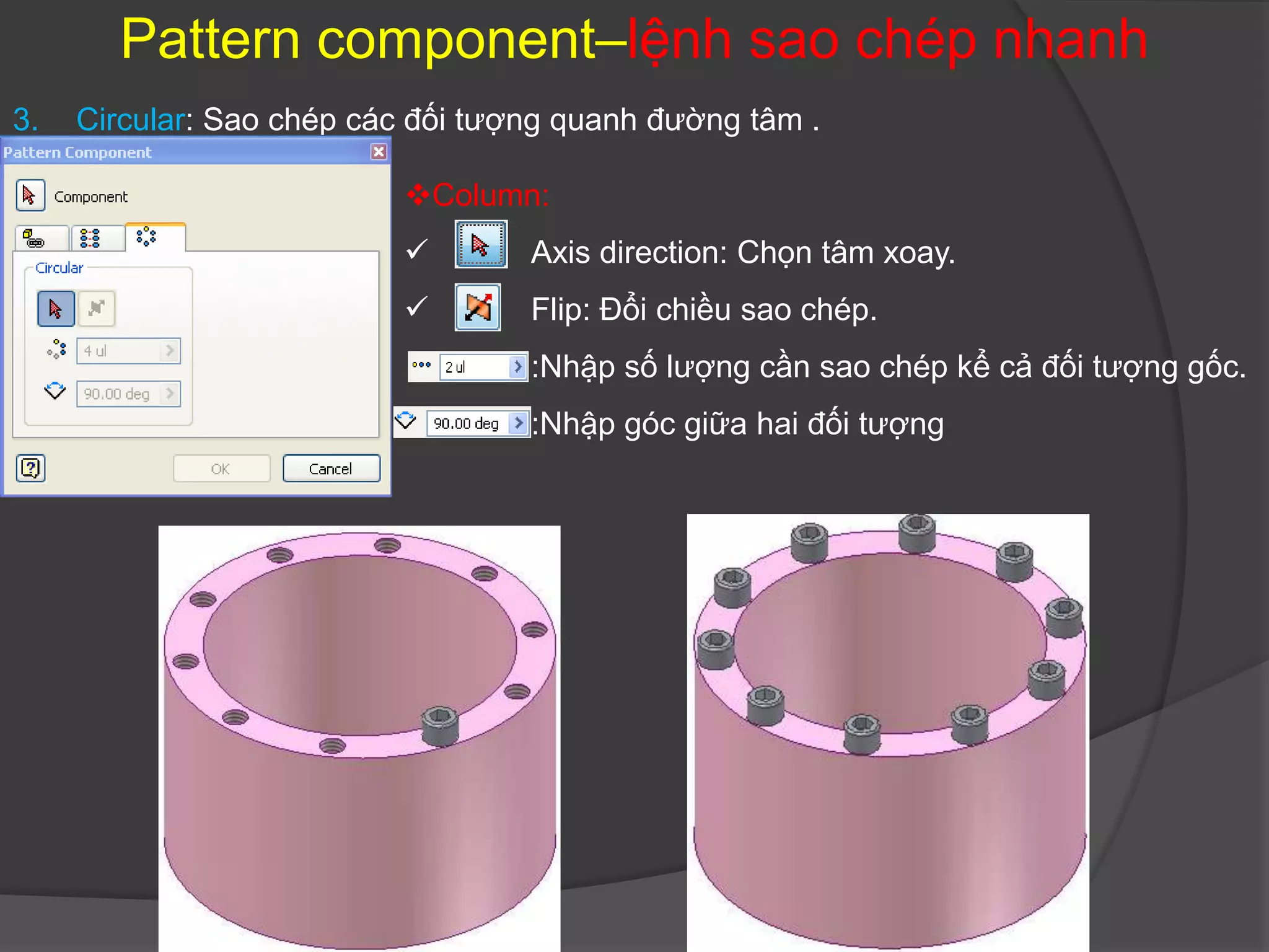 Pattern component–lệnh sao chép nhanh
3.   Circular: Sao chép các đối tượng quanh đường tâm .

                           Column:
                                  Axis direction: Chọn tâm xoay.
                                  Flip: Đổi chiều sao chép.
                                   :Nhập số lượng cần sao chép kể cả đối tượng gốc.
                                   :Nhập góc giữa hai đối tượng
 