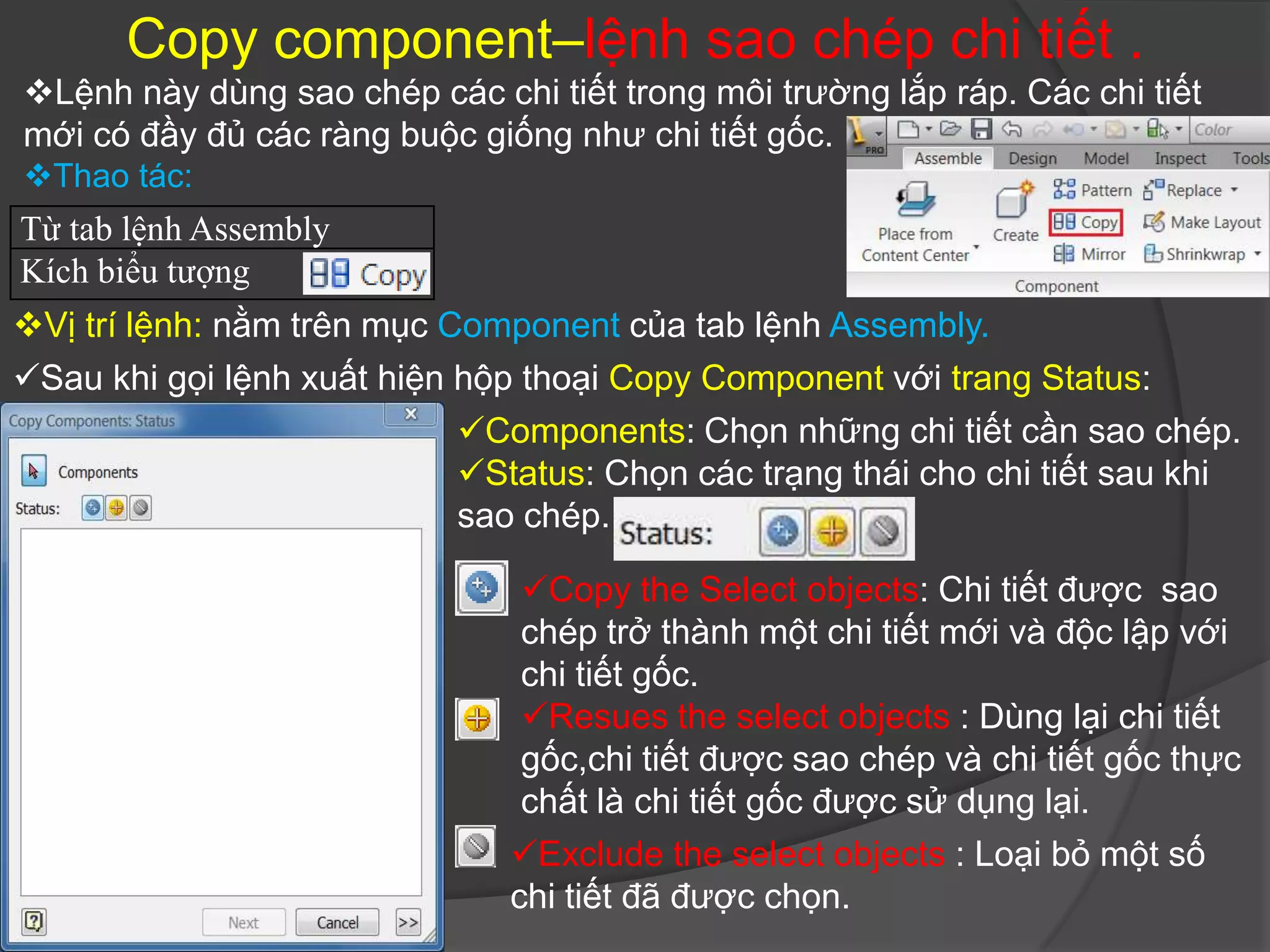 Copy component–lệnh sao chép chi tiết .
Lệnh này dùng sao chép các chi tiết trong môi trường lắp ráp. Các chi tiết
mới có đầy đủ các ràng buộc giống như chi tiết gốc.
Thao tác:
Từ tab lệnh Assembly
Kích biểu tượng
Vị trí lệnh: nằm trên mục Component của tab lệnh Assembly.
Sau khi gọi lệnh xuất hiện hộp thoại Copy Component với trang Status:
                            Components: Chọn những chi tiết cần sao chép.
                            Status: Chọn các trạng thái cho chi tiết sau khi
                            sao chép.

                                Copy the Select objects: Chi tiết được sao
                                chép trở thành một chi tiết mới và độc lập với
                                chi tiết gốc.
                                Resues the select objects : Dùng lại chi tiết
                                gốc,chi tiết được sao chép và chi tiết gốc thực
                                chất là chi tiết gốc được sử dụng lại.
                               Exclude the select objects : Loại bỏ một số
                               chi tiết đã được chọn.
 