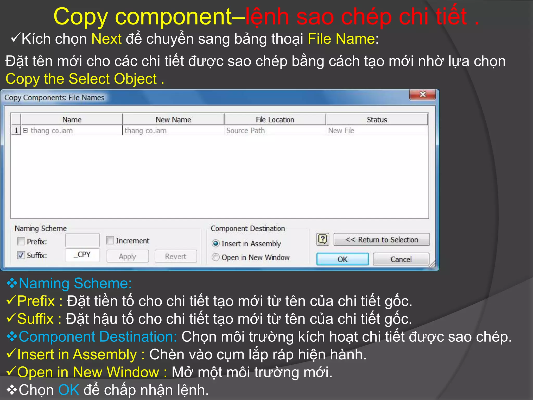 Copy component–lệnh sao chép chi tiết .
Kích chọn Next để chuyển sang bảng thoại File Name:
Đặt tên mới cho các chi tiết được sao chép bằng cách tạo mới nhờ lựa chọn
Copy the Select Object .




Naming Scheme:
Prefix : Đặt tiền tố cho chi tiết tạo mới từ tên của chi tiết gốc.
Suffix : Đặt hậu tố cho chi tiết tạo mới từ tên của chi tiết gốc.
Component Destination: Chọn môi trường kích hoạt chi tiết được sao chép.
Insert in Assembly : Chèn vào cụm lắp ráp hiện hành.
Open in New Window : Mở một môi trường mới.
Chọn OK để chấp nhận lệnh.
 