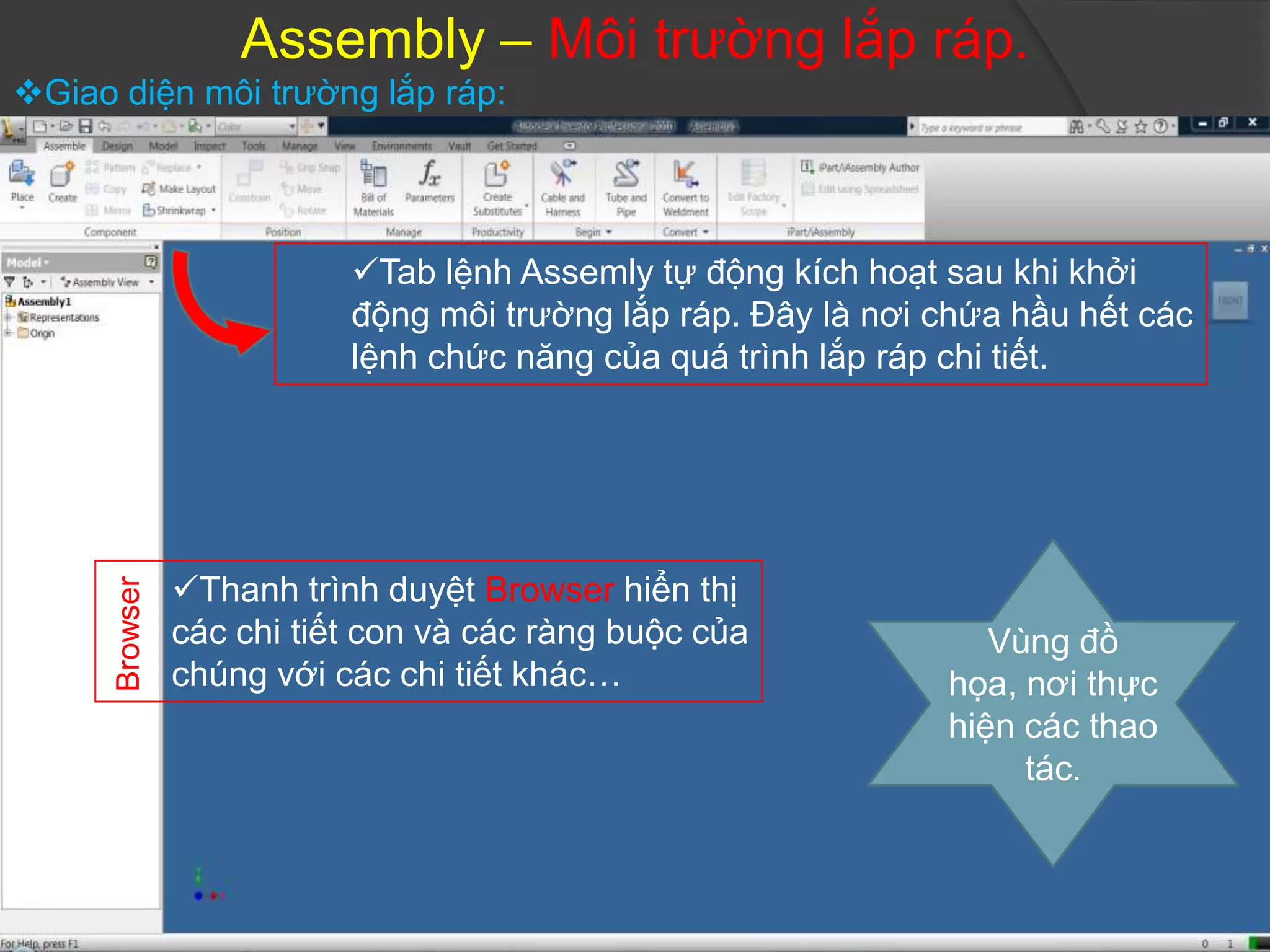 Assembly – Môi trường lắp ráp.
Giao diện môi trường lắp ráp:




                           Tab lệnh Assemly tự động kích hoạt sau khi khởi
                           động môi trường lắp ráp. Đây là nơi chứa hầu hết các
                           lệnh chức năng của quá trình lắp ráp chi tiết.




                Thanh trình duyệt Browser hiển thị
      Browser




                các chi tiết con và các ràng buộc của             Vùng đồ
                chúng với các chi tiết khác…                   họa, nơi thực
                                                               hiện các thao
                                                                    tác.
 