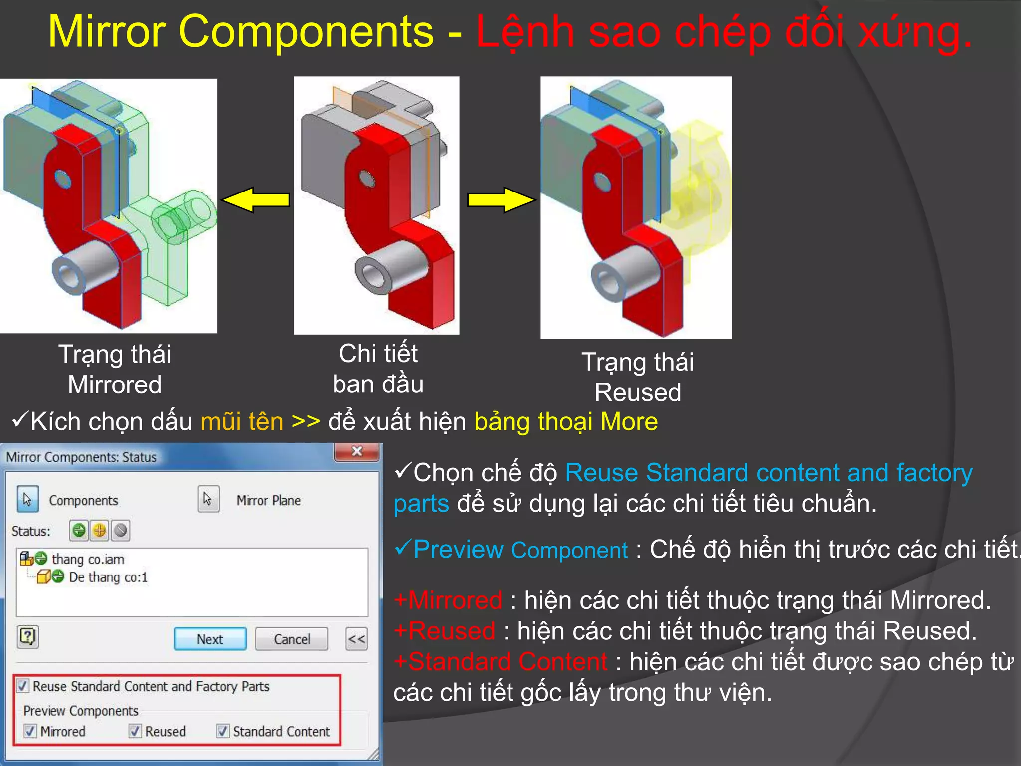 Mirror Components - Lệnh sao chép đối xứng.




   Trạng thái              Chi tiết             Trạng thái
    Mirrored              ban đầu                Reused
Kích chọn dấu mũi tên >> để xuất hiện bảng thoại More

                                Chọn chế độ Reuse Standard content and factory
                                parts để sử dụng lại các chi tiết tiêu chuẩn.
                                Preview Component : Chế độ hiển thị trước các chi tiết.

                                +Mirrored : hiện các chi tiết thuộc trạng thái Mirrored.
                                +Reused : hiện các chi tiết thuộc trạng thái Reused.
                                +Standard Content : hiện các chi tiết được sao chép từ
                                các chi tiết gốc lấy trong thư viện.
 