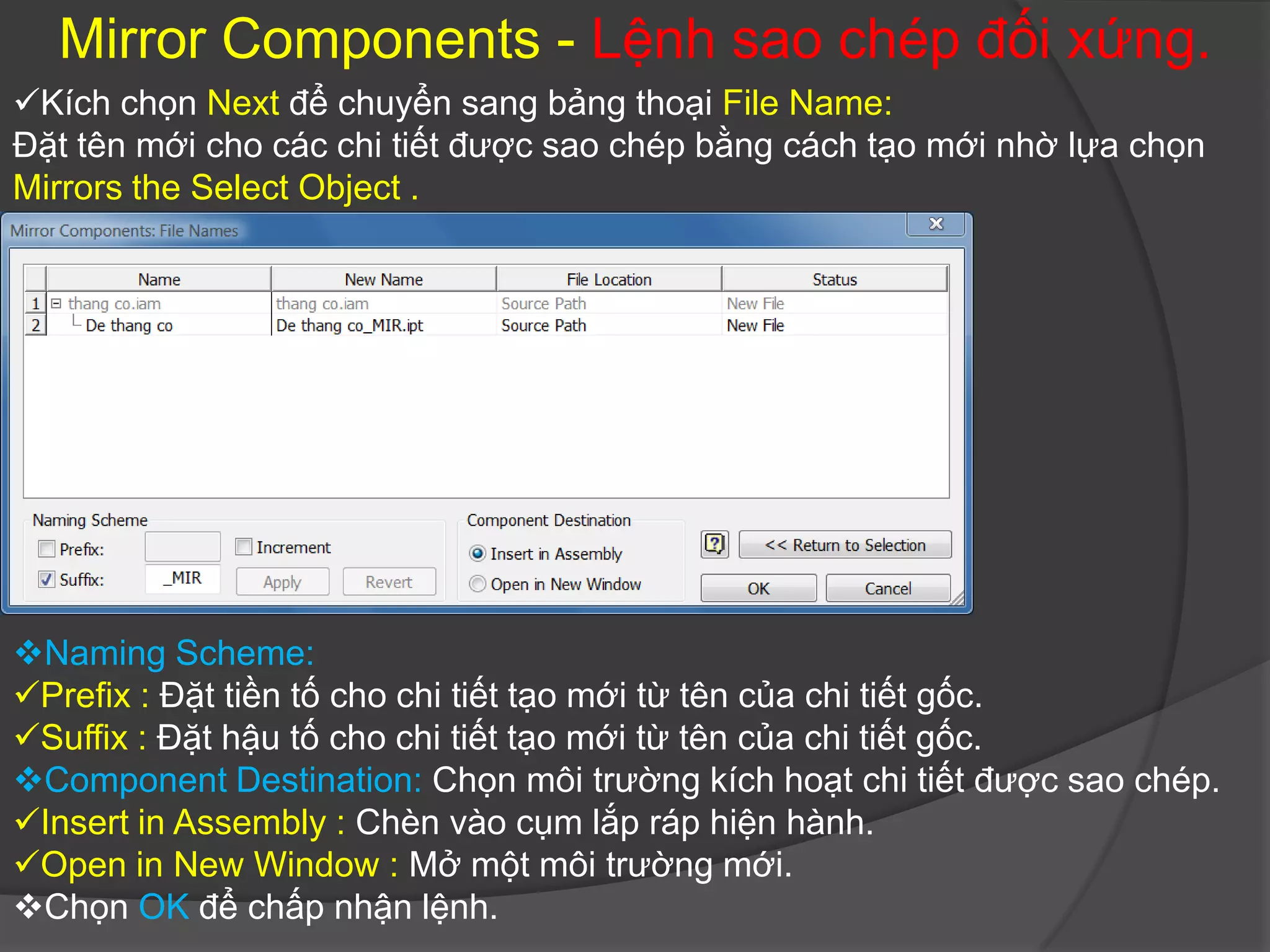 Mirror Components - Lệnh sao chép đối xứng.
Kích chọn Next để chuyển sang bảng thoại File Name:
Đặt tên mới cho các chi tiết được sao chép bằng cách tạo mới nhờ lựa chọn
Mirrors the Select Object .




Naming Scheme:
Prefix : Đặt tiền tố cho chi tiết tạo mới từ tên của chi tiết gốc.
Suffix : Đặt hậu tố cho chi tiết tạo mới từ tên của chi tiết gốc.
Component Destination: Chọn môi trường kích hoạt chi tiết được sao chép.
Insert in Assembly : Chèn vào cụm lắp ráp hiện hành.
Open in New Window : Mở một môi trường mới.
Chọn OK để chấp nhận lệnh.
 