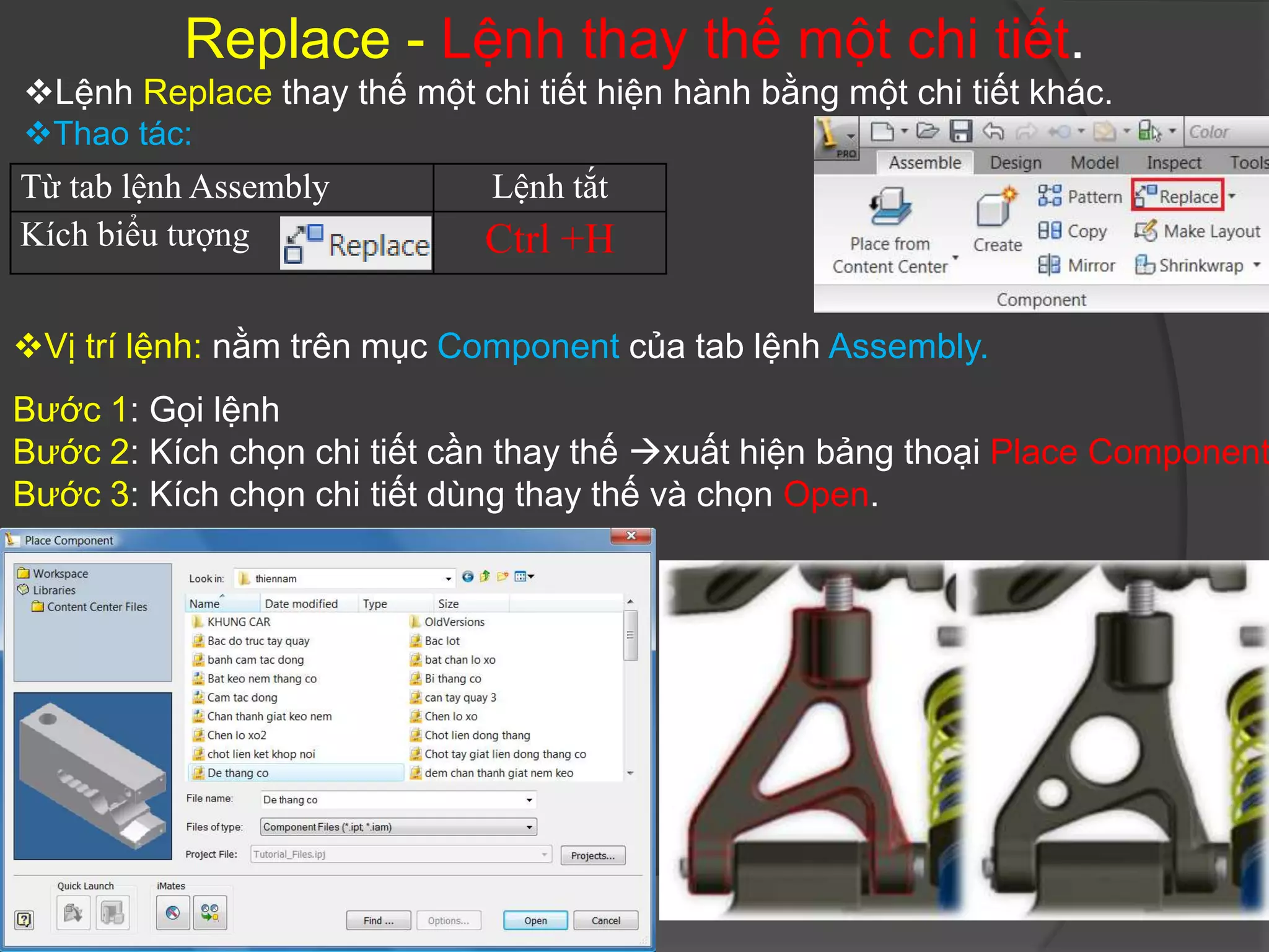 Replace - Lệnh thay thế một chi tiết.
Lệnh Replace thay thế một chi tiết hiện hành bằng một chi tiết khác.
Thao tác:
Từ tab lệnh Assembly         Lệnh tắt
Kích biểu tượng              Ctrl +H

Vị trí lệnh: nằm trên mục Component của tab lệnh Assembly.
Bước 1: Gọi lệnh
Bước 2: Kích chọn chi tiết cần thay thế xuất hiện bảng thoại Place Component
Bước 3: Kích chọn chi tiết dùng thay thế và chọn Open.
 