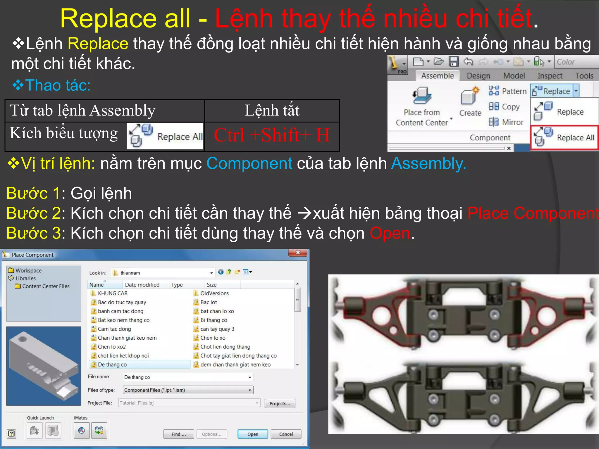 Replace all - Lệnh thay thế nhiều chi tiết.
Lệnh Replace thay thế đồng loạt nhiều chi tiết hiện hành và giống nhau bằng
một chi tiết khác.
Thao tác:
Từ tab lệnh Assembly          Lệnh tắt
Kích biểu tượng           Ctrl +Shift+ H
Vị trí lệnh: nằm trên mục Component của tab lệnh Assembly.
Bước 1: Gọi lệnh
Bước 2: Kích chọn chi tiết cần thay thế xuất hiện bảng thoại Place Component
Bước 3: Kích chọn chi tiết dùng thay thế và chọn Open.
 