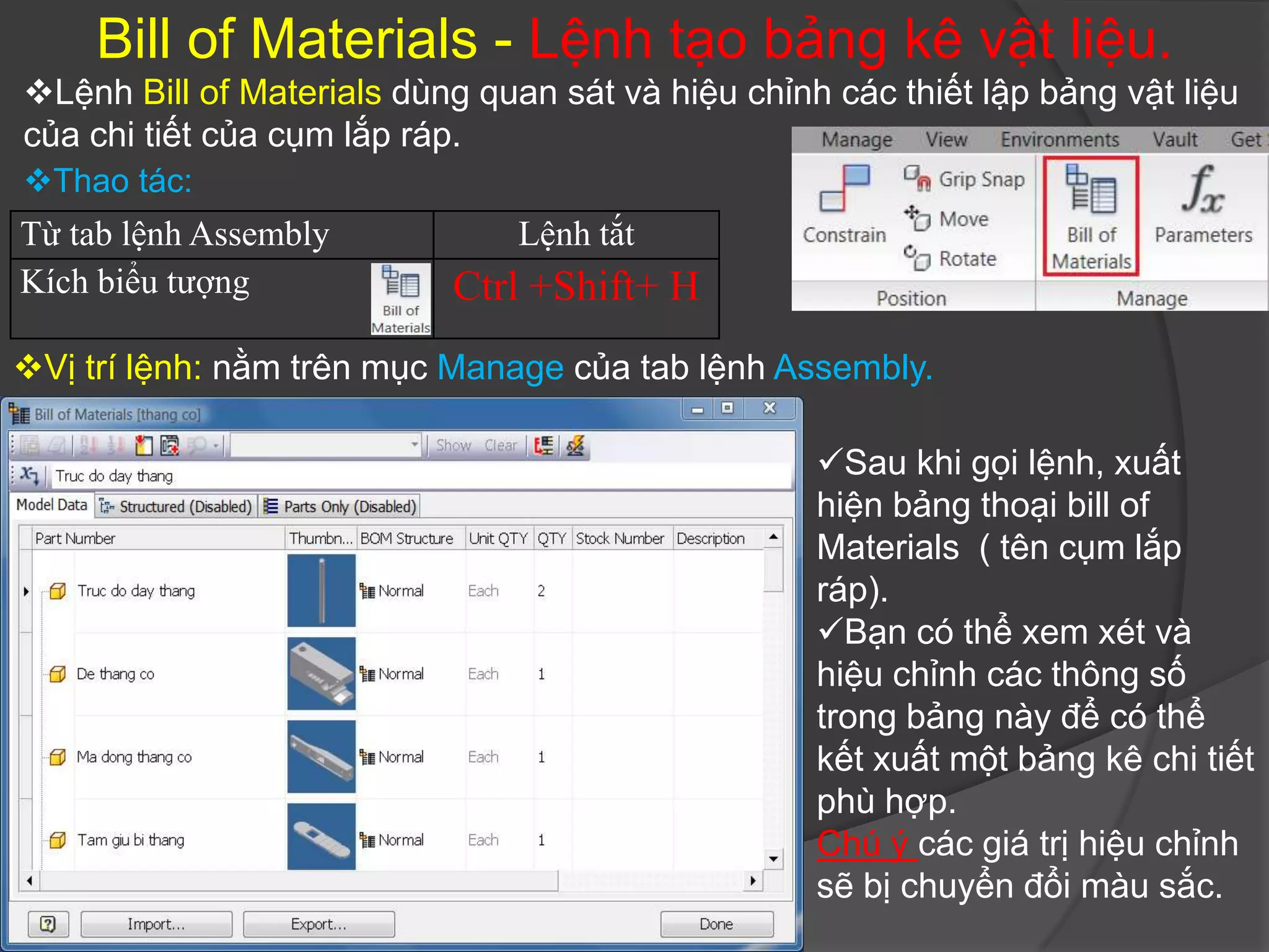 Bill of Materials - Lệnh tạo bảng kê vật liệu.
Lệnh Bill of Materials dùng quan sát và hiệu chỉnh các thiết lập bảng vật liệu
của chi tiết của cụm lắp ráp.
Thao tác:
Từ tab lệnh Assembly            Lệnh tắt
Kích biểu tượng            Ctrl +Shift+ H
Vị trí lệnh: nằm trên mục Manage của tab lệnh Assembly.

                                                   Sau khi gọi lệnh, xuất
                                                   hiện bảng thoại bill of
                                                   Materials ( tên cụm lắp
                                                   ráp).
                                                   Bạn có thể xem xét và
                                                   hiệu chỉnh các thông số
                                                   trong bảng này để có thể
                                                   kết xuất một bảng kê chi tiết
                                                   phù hợp.
                                                   Chú ý các giá trị hiệu chỉnh
                                                   sẽ bị chuyển đổi màu sắc.
 