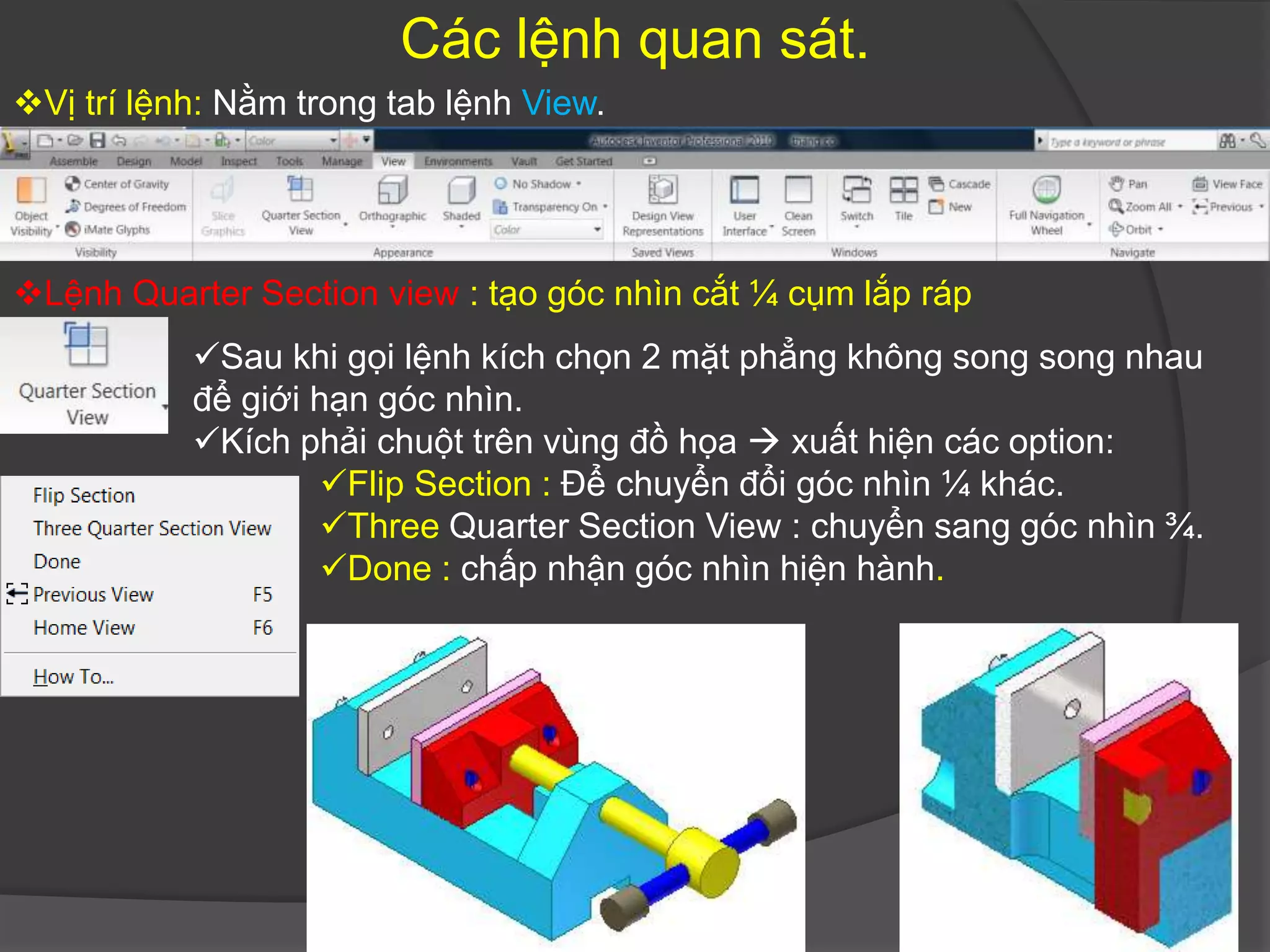 Các lệnh quan sát.
Vị trí lệnh: Nằm trong tab lệnh View.




Lệnh Quarter Section view : tạo góc nhìn cắt ¼ cụm lắp ráp
           Sau khi gọi lệnh kích chọn 2 mặt phẳng không song song nhau
           để giới hạn góc nhìn.
           Kích phải chuột trên vùng đồ họa  xuất hiện các option:
                    Flip Section : Để chuyển đổi góc nhìn ¼ khác.
                    Three Quarter Section View : chuyển sang góc nhìn ¾.
                    Done : chấp nhận góc nhìn hiện hành.
 