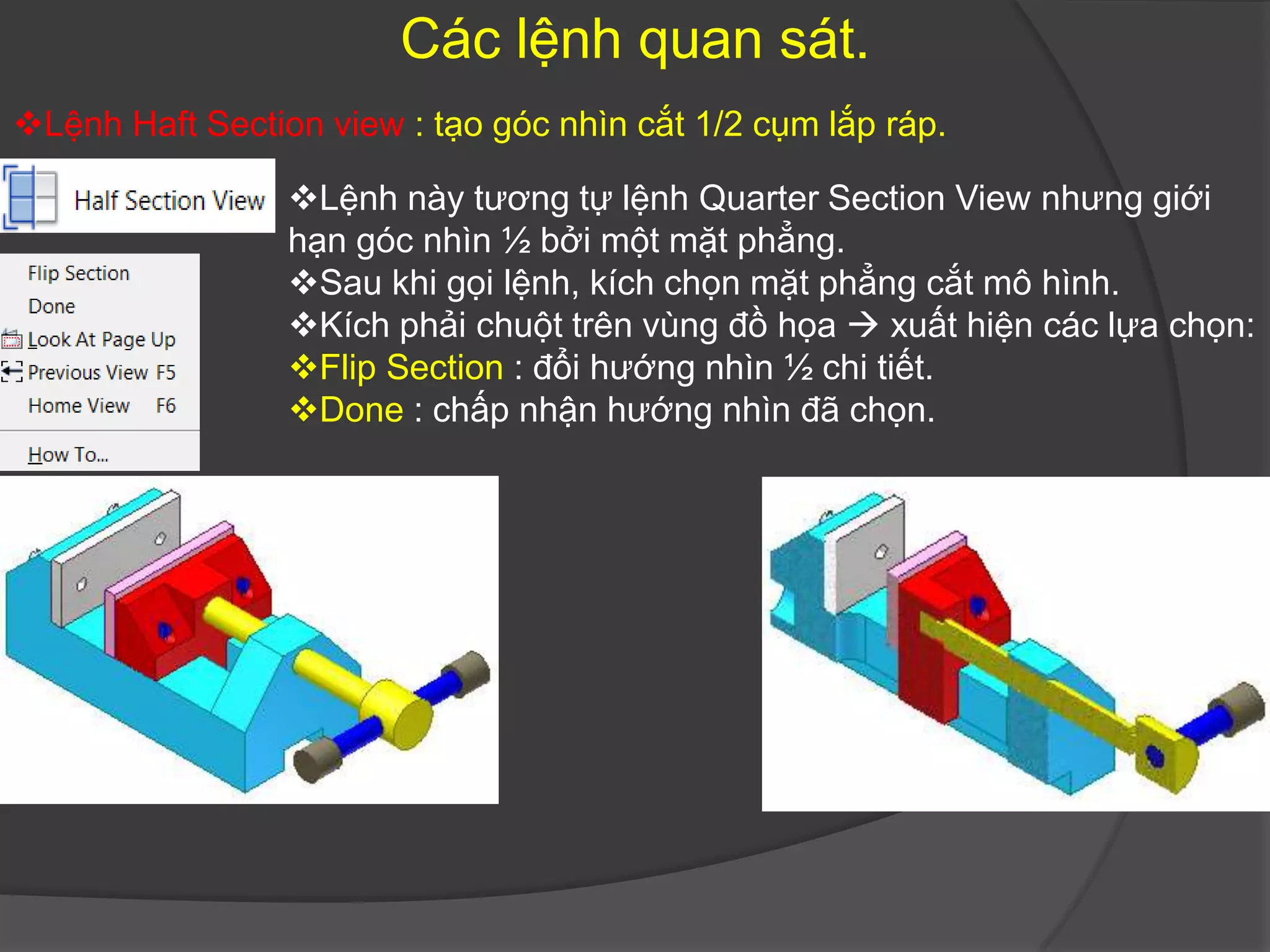 Các lệnh quan sát.
Lệnh Haft Section view : tạo góc nhìn cắt 1/2 cụm lắp ráp.

                 Lệnh này tương tự lệnh Quarter Section View nhưng giới
                 hạn góc nhìn ½ bởi một mặt phẳng.
                 Sau khi gọi lệnh, kích chọn mặt phẳng cắt mô hình.
                 Kích phải chuột trên vùng đồ họa  xuất hiện các lựa chọn:
                 Flip Section : đổi hướng nhìn ½ chi tiết.
                 Done : chấp nhận hướng nhìn đã chọn.
 