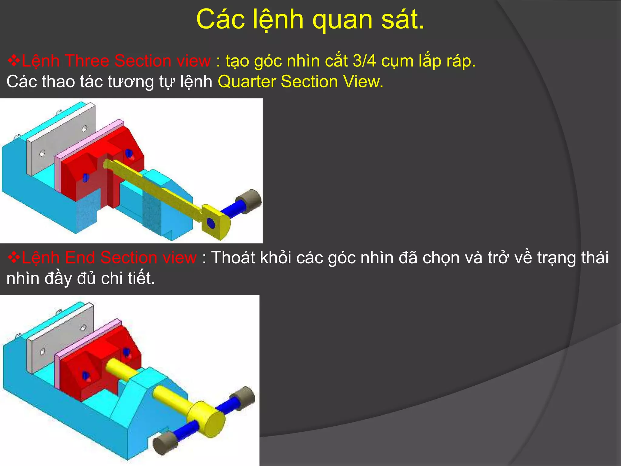 Các lệnh quan sát.
Lệnh Three Section view : tạo góc nhìn cắt 3/4 cụm lắp ráp.
Các thao tác tương tự lệnh Quarter Section View.




Lệnh End Section view : Thoát khỏi các góc nhìn đã chọn và trở về trạng thái
nhìn đầy đủ chi tiết.
 
