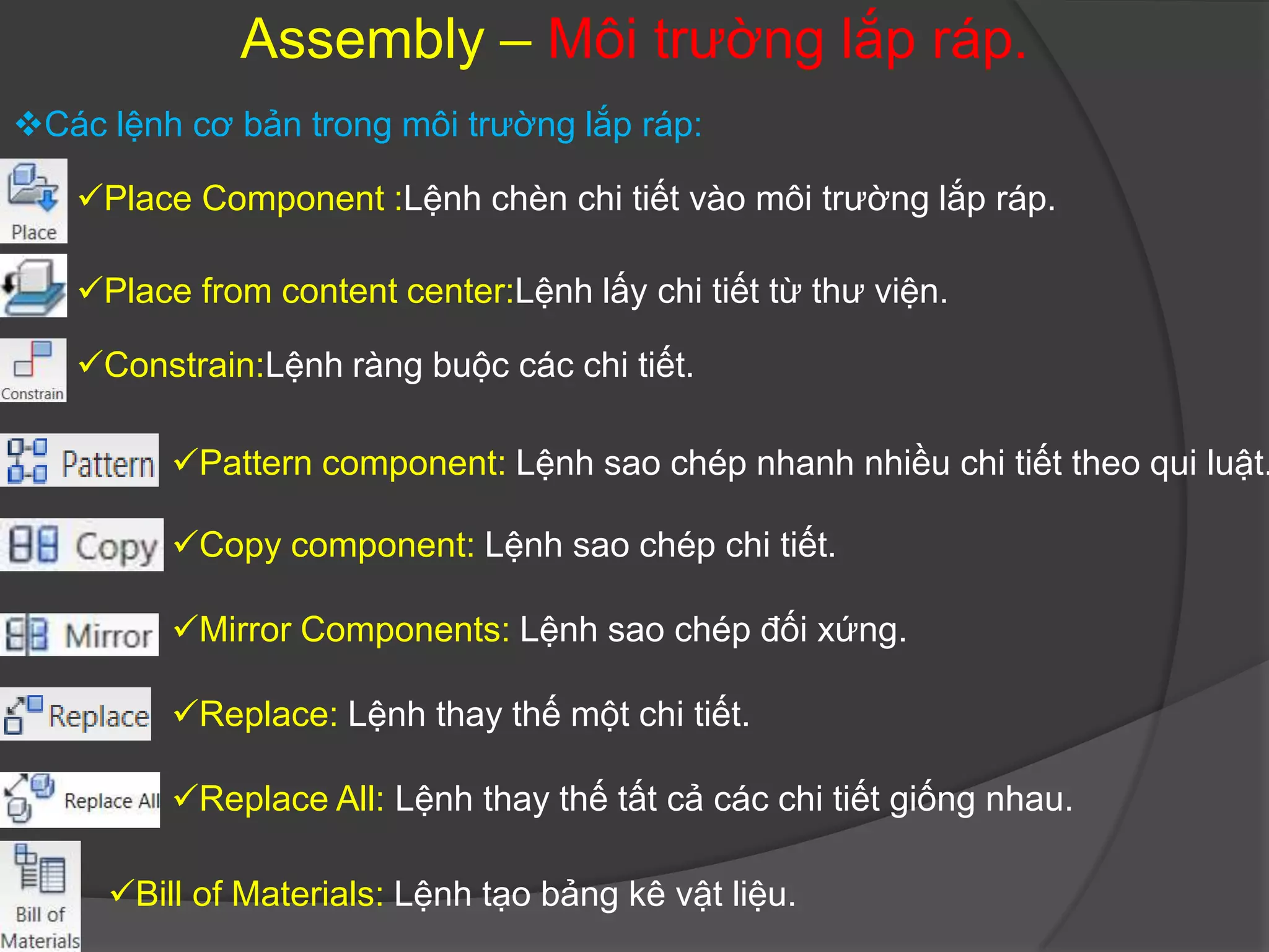 Assembly – Môi trường lắp ráp.
Các lệnh cơ bản trong môi trường lắp ráp:

   Place Component :Lệnh chèn chi tiết vào môi trường lắp ráp.

   Place from content center:Lệnh lấy chi tiết từ thư viện.

   Constrain:Lệnh ràng buộc các chi tiết.

         Pattern component: Lệnh sao chép nhanh nhiều chi tiết theo qui luật.

         Copy component: Lệnh sao chép chi tiết.

         Mirror Components: Lệnh sao chép đối xứng.

         Replace: Lệnh thay thế một chi tiết.

         Replace All: Lệnh thay thế tất cả các chi tiết giống nhau.

     Bill of Materials: Lệnh tạo bảng kê vật liệu.
 