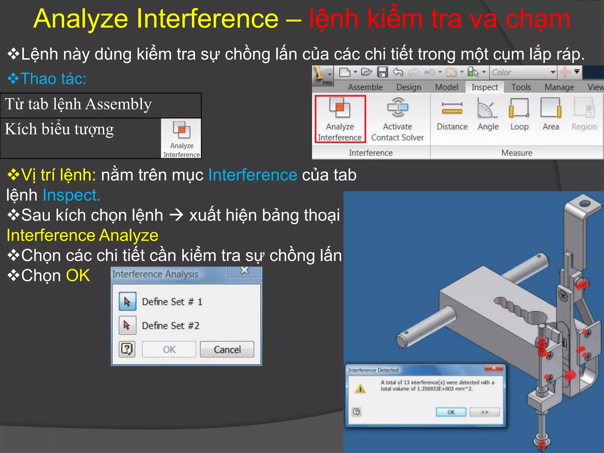Analyze Interference – lệnh kiểm tra va chạm
Lệnh này dùng kiểm tra sự chồng lấn của các chi tiết trong một cụm lắp ráp.
Thao tác:
Từ tab lệnh Assembly
Kích biểu tượng

Vị trí lệnh: nằm trên mục Interference của tab
lệnh Inspect.
Sau kích chọn lệnh  xuất hiện bảng thoại
Interference Analyze
Chọn các chi tiết cần kiểm tra sự chồng lấn
Chọn OK
 